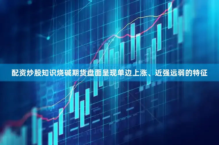 配资炒股知识烧碱期货盘面呈现单边上涨、近强远弱的特征