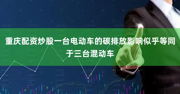 重庆配资炒股一台电动车的碳排放影响似乎等同于三台混动车