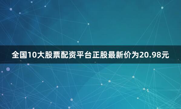 全国10大股票配资平台正股最新价为20.98元