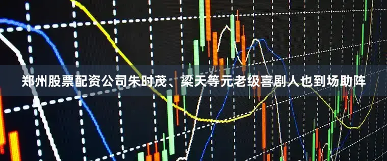 郑州股票配资公司朱时茂、梁天等元老级喜剧人也到场助阵