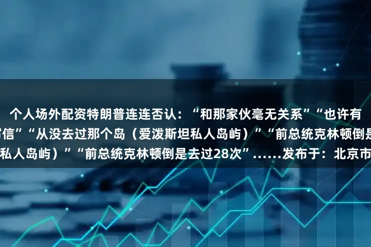 个人场外配资特朗普连连否认：“和那家伙毫无关系”“也许有人冒用我的名字给爱泼斯坦写信”“从没去过那个岛（爱泼斯坦私人岛屿）”“前总统克林顿倒是去过28次”……发布于：北京市