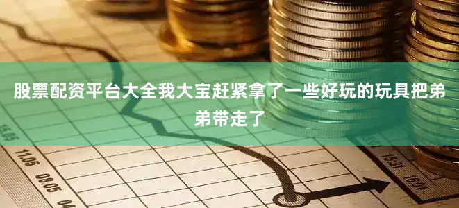股票配资平台大全我大宝赶紧拿了一些好玩的玩具把弟弟带走了