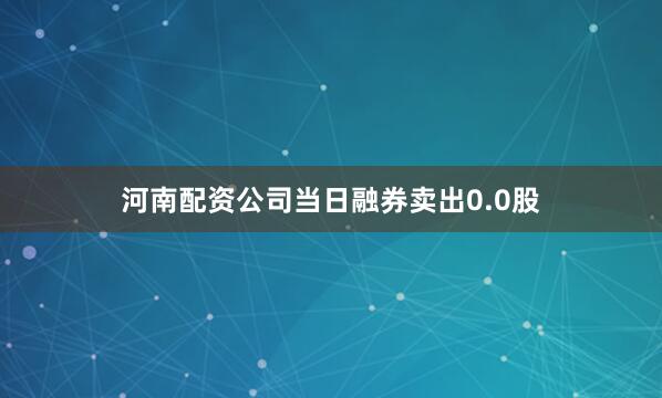 河南配资公司当日融券卖出0.0股