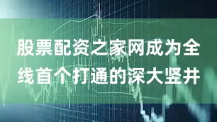 股票配资之家网成为全线首个打通的深大竖井