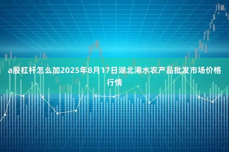 a股杠杆怎么加2025年8月17日湖北浠水农产品批发市场价格行情